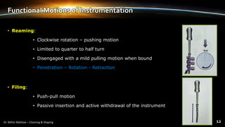 Functional Motions of Instrumentation
• Reaming:
• Clockwise rotation – pushing motion
• Limited to quarter to half turn
• Disengaged with a mild pulling motion when bound
• Penetration – Rotation - Retraction
• Filing:
• Push-pull motion
• Passive insertion and active withdrawal of the instrument
 
