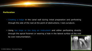 Perforation
• Creating a ledge in the canal wall during initial preparation and perforating
through the side of the root at the point of obstructions / root curvature.
• Using too large or too long an instrument and either perforating directly
through the apical foramen or wearing a hole in the lateral surface of the root
by over instrumentation.
 