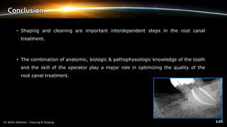 Conclusion
• Shaping and cleaning are important interdependent steps in the root canal
treatment.
• The combination of anatomic, biologic & pathophysiologic knowledge of the tooth
and the skill of the operator play a major role in optimizing the quality of the
root canal treatment.
 
