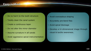 Keep in Mind
• Do no harm to the tooth structure
• Totally clean the canal system
• Create a continuous taper
• Do not alter the minor diameter
• Assume curvature in all canals
• Avoid aggressive apical instrumentation
• Avoid overzealous shaping
• Accurately pre-bend files
• Avoid apical blockage
• Develop a tri-dimensional image through
visual & tactile awareness.
 