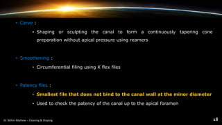 • Carve :
• Shaping or sculpting the canal to form a continuously tapering cone
preparation without apical pressure using reamers
• Smoothening :
• Circumferential filing using K flex files
• Patency files :
• Smallest file that does not bind to the canal wall at the minor diameter
• Used to check the patency of the canal up to the apical foramen
 