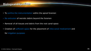 Biological Objectives
• To confine the instrumentation within the apical foramen
• No extrusion of necrotic debris beyond the foramen
• Removal of all tissues and debris from the root canal space
• Creation of sufficient space for the placement of intra-canal medicament and
for irrigation purposes
 