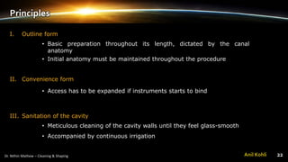 Principles
I. Outline form
• Basic preparation throughout its length, dictated by the canal
anatomy
• Initial anatomy must be maintained throughout the procedure
II. Convenience form
• Access has to be expanded if instruments starts to bind
III. Sanitation of the cavity
• Meticulous cleaning of the cavity walls until they feel glass-smooth
• Accompanied by continuous irrigation
Anil Kohli
 