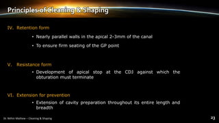 Principles of Cleaning & Shaping
IV. Retention form
• Nearly parallel walls in the apical 2-3mm of the canal
• To ensure firm seating of the GP point
V. Resistance form
• Development of apical stop at the CDJ against which the
obturation must terminate
VI. Extension for prevention
• Extension of cavity preparation throughout its entire length and
breadth
 