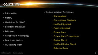 CONTENTS
• Introduction
• History
• Guidelines for S & C
• Schilder’s Objectives
• Principles
• Variations in Morphology
• Functional Motions
• RC working width
• Instrumentation Techniques
• Standardized
• Conventional Stepback
• Modified Stepback
• Passive Stepback
• Crown-down
• Crown-down Pressureless
• Double Flared
• Modified Double Flared
• Balanced Force
 