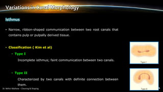 Variations in Canal Morphology
• Narrow, ribbon-shaped communication between two root canals that
contains pulp or pulpally derived tissue.
• Classification ( Kim et al)
• Type I
Incomplete isthmus; faint communication between two canals.
• Type II
Characterized by two canals with definite connection between
them.
Isthmus
 