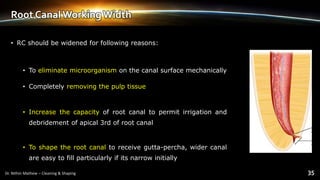 Root Canal Working Width
• RC should be widened for following reasons:
• To eliminate microorganism on the canal surface mechanically
• Completely removing the pulp tissue
• Increase the capacity of root canal to permit irrigation and
debridement of apical 3rd of root canal
• To shape the root canal to receive gutta-percha, wider canal
are easy to fill particularly if its narrow initially
 