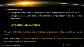 • Traditional Concept
• Enlarge the canal atleast 3 sizes beyond the size of the first instrument that binds.
• Enlarge the canal until clean, white dentinal shavings appear in the flute of the
instrument.
• NOT RECOMMENDED ANYMORE
• The color of the dentinal shaving is no indication of presence of infected dentin or organic
debris.
• Root canals should be enlarged regardless of initial width to remove irregularities of dentin
and make smooth and tapering canal.
Grossman
 