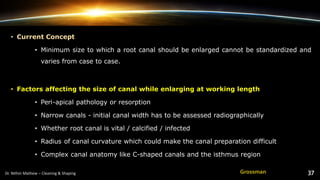 • Current Concept
• Minimum size to which a root canal should be enlarged cannot be standardized and
varies from case to case.
• Factors affecting the size of canal while enlarging at working length
• Peri-apical pathology or resorption
• Narrow canals - initial canal width has to be assessed radiographically
• Whether root canal is vital / calcified / infected
• Radius of canal curvature which could make the canal preparation difficult
• Complex canal anatomy like C-shaped canals and the isthmus region
Grossman
 