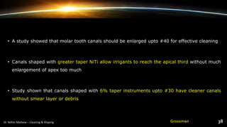 • A study showed that molar tooth canals should be enlarged upto #40 for effective cleaning
• Canals shaped with greater taper NiTi allow irrigants to reach the apical third without much
enlargement of apex too much
• Study shown that canals shaped with 6% taper instruments upto #30 have cleaner canals
without smear layer or debris
Grossman
 