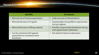 Narrow Apex
Benefits Drawbacks
• Minimal risk of Canal transportation • Little removal of infected dentin
• Minimal Extrusion of irrigants • Questionable rinsing effect in apical areas
during irrigation
• Minimal Extrusion of filling material • Possibly compromised disinfection during
inter appointment medication
• Can be combined with tapered
preparation to counteract some
drawbacks
• Not ideal for lateral condensation
Cohen
 