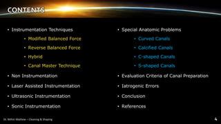CONTENTS
• Instrumentation Techniques
• Modified Balanced Force
• Reverse Balanced Force
• Hybrid
• Canal Master Technique
• Non Instrumentation
• Laser Assisted Instrumentation
• Ultrasonic Instrumentation
• Sonic Instrumentation
• Special Anatomic Problems
• Curved Canals
• Calcified Canals
• C-shaped Canals
• S-shaped Canals
• Evaluation Criteria of Canal Preparation
• Iatrogenic Errors
• Conclusion
• References
 