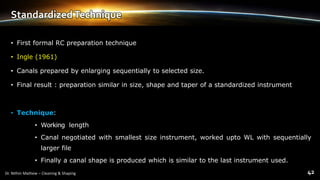 StandardizedTechnique
• First formal RC preparation technique
• Ingle (1961)
• Canals prepared by enlarging sequentially to selected size.
• Final result : preparation similar in size, shape and taper of a standardized instrument
• Technique:
• Working length
• Canal negotiated with smallest size instrument, worked upto WL with sequentially
larger file
• Finally a canal shape is produced which is similar to the last instrument used.
 