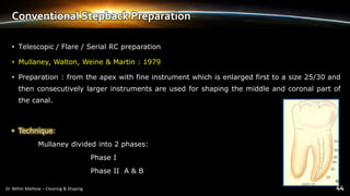 Conventional Stepback Preparation
• Telescopic / Flare / Serial RC preparation
• Mullaney, Walton, Weine & Martin : 1979
• Preparation : from the apex with fine instrument which is enlarged first to a size 25/30 and
then consecutively larger instruments are used for shaping the middle and coronal part of
the canal.
• Technique:
Mullaney divided into 2 phases:
Phase I
Phase II A & B
 