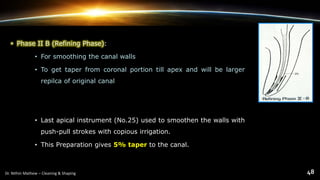 • Phase II B (Refining Phase):
• For smoothing the canal walls
• To get taper from coronal portion till apex and will be larger
repilca of original canal
• Last apical instrument (No.25) used to smoothen the walls with
push-pull strokes with copious irrigation.
• This Preparation gives 5% taper to the canal.
 