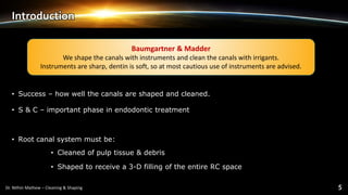 Introduction
• Success – how well the canals are shaped and cleaned.
• S & C – important phase in endodontic treatment
• Root canal system must be:
• Cleaned of pulp tissue & debris
• Shaped to receive a 3-D filling of the entire RC space
Baumgartner & Madder
We shape the canals with instruments and clean the canals with irrigants.
Instruments are sharp, dentin is soft, so at most cautious use of instruments are advised.
 