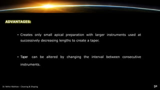 ADVANTAGES:
• Creates only small apical preparation with larger instruments used at
successively decreasing lengths to create a taper.
• Taper can be altered by changing the interval between consecutive
instruments.
 