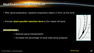Modified Stepback Preparation
• After apical preparation, stepback preparation begins 2-3mm up the canal
• Provides short parallel retention form to the master GP point
ADVANTAGES :
• Reduced apical transportation
• Increases the percentage of canal walls being prepared
Nisha Garg
 