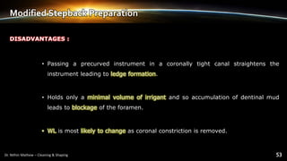 Modified Stepback Preparation
DISADVANTAGES :
• Passing a precurved instrument in a coronally tight canal straightens the
instrument leading to ledge formation.
• Holds only a minimal volume of irrigant and so accumulation of dentinal mud
leads to blockage of the foramen.
• WL is most likely to change as coronal constriction is removed.
 