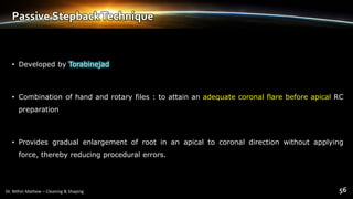 Passive StepbackTechnique
• Developed by Torabinejad
• Combination of hand and rotary files : to attain an adequate coronal flare before apical RC
preparation
• Provides gradual enlargement of root in an apical to coronal direction without applying
force, thereby reducing procedural errors.
 