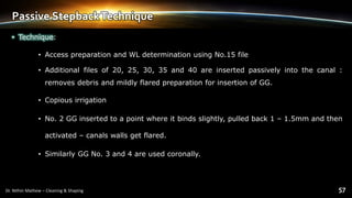 Passive StepbackTechnique
• Technique:
• Access preparation and WL determination using No.15 file
• Additional files of 20, 25, 30, 35 and 40 are inserted passively into the canal :
removes debris and mildly flared preparation for insertion of GG.
• Copious irrigation
• No. 2 GG inserted to a point where it binds slightly, pulled back 1 – 1.5mm and then
activated – canals walls get flared.
• Similarly GG No. 3 and 4 are used coronally.
 