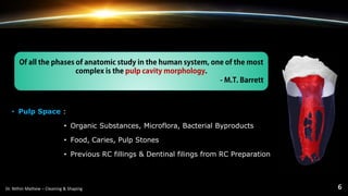 • Pulp Space :
• Organic Substances, Microflora, Bacterial Byproducts
• Food, Caries, Pulp Stones
• Previous RC fillings & Dentinal filings from RC Preparation
Of all the phases of anatomic study in the human system, one of the most
complex is the pulp cavity morphology.
- M.T. Barrett
 