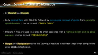 Crown-Down PressurelessTechnique
• By Marshall and Pappain
• Early coronal flare with GG drills followed by incremental removal of dentin from coronal to
apical direction : hence termed “CROWN DOWN”
• Straight K-files are used in a large to small sequence with a reaming motion and no apical
pressure. : hence termed “PRESSURELESS”
• Morgan and Montgomery found this technique resulted in rounder shape when compared to
usual stepback technique.
 