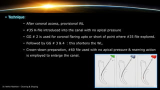 • Technique:
• After coronal access, provisional WL
• #35 K-file introduced into the canal with no apical pressure
• GG # 2 is used for coronal flaring upto or short of point where #35 file explored.
• Followed by GG # 3 & 4 : this shortens the WL.
• Crown-down preparation, #60 file used with no apical pressure & reaming action
is employed to enlarge the canal.
 