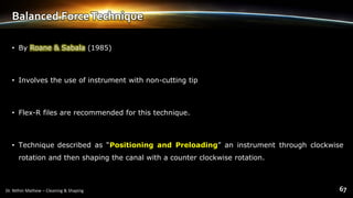 Balanced ForceTechnique
• By Roane & Sabala (1985)
• Involves the use of instrument with non-cutting tip
• Flex-R files are recommended for this technique.
• Technique described as “Positioning and Preloading” an instrument through clockwise
rotation and then shaping the canal with a counter clockwise rotation.
 