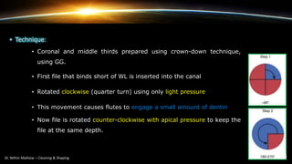 • Technique:
• Coronal and middle thirds prepared using crown-down technique,
using GG.
• First file that binds short of WL is inserted into the canal
• Rotated clockwise (quarter turn) using only light pressure
• This movement causes flutes to engage a small amount of dentin
• Now file is rotated counter-clockwise with apical pressure to keep the
file at the same depth.
 