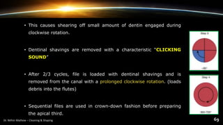 • This causes shearing off small amount of dentin engaged during
clockwise rotation.
• Dentinal shavings are removed with a characteristic “CLICKING
SOUND”
• After 2/3 cycles, file is loaded with dentinal shavings and is
removed from the canal with a prolonged clockwise rotation. (loads
debris into the flutes)
• Sequential files are used in crown-down fashion before preparing
the apical third.
 