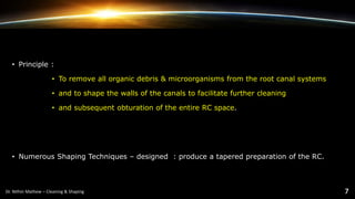 • Principle :
• To remove all organic debris & microorganisms from the root canal systems
• and to shape the walls of the canals to facilitate further cleaning
• and subsequent obturation of the entire RC space.
• Numerous Shaping Techniques – designed : produce a tapered preparation of the RC.
 