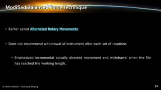 Modified Balanced ForceTechnique
• Earlier called Alternated Rotary Movements
• Does not recommend withdrawal of instrument after each set of rotations
• Emphasized incremental apically directed movement and withdrawal when the file
has reached the working length.
 
