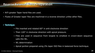 Reverse Balanced Force Preparation
• NiTi greater Taper hand files are used.
• Flutes of Greater taper files are machined in a reverse direction unlike other files.
• Technique:
• File inserted and rotated 60° in anti-clockwise direction
• Then 120° in clockwise direction with apical pressure.
• Files are used in sequence from largest to smallest in crown-down sequence
upto the WL.
• WL determination
• Apical portion prepared using 2% taper ISO files in balanced force technique.
 