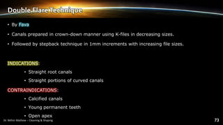 Double FlareTechnique
• By Fava
• Canals prepared in crown-down manner using K-files in decreasing sizes.
• Followed by stepback technique in 1mm increments with increasing file sizes.
INDICATIONS:
• Straight root canals
• Straight portions of curved canals
CONTRAINDICATIONS:
• Calcified canals
• Young permanent teeth
• Open apex
 