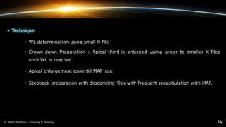 • Technique:
• WL determination using small K-file
• Crown-down Preparation : Apical third is enlarged using larger to smaller K-files
until WL is reached.
• Apical enlargement done till MAF size
• Stepback preparation with descending files with frequent recapitulation with MAF.
 