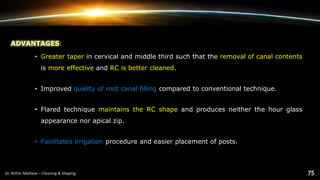 ADVANTAGES:
• Greater taper in cervical and middle third such that the removal of canal contents
is more effective and RC is better cleaned.
• Improved quality of root canal filling compared to conventional technique.
• Flared technique maintains the RC shape and produces neither the hour glass
appearance nor apical zip.
• Facilitates irrigation procedure and easier placement of posts.
 