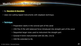 Modified Double FlareTechnique
• By Saunders & Saunders
• Uses non cutting tipped instruments with stepback technique.
• Technique:
• Preparation starts in the coronal part of the canal
• #40 Flex R file with balanced force introduced into straight part of the canal
• Sequential larger sizes used to instrument the straight part
• Coronal 4-5mm instrumented with GG (No. 2 & 3)
• #20 file extended to WL
 