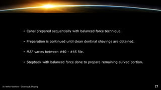 • Canal prepared sequentially with balanced force technique.
• Preparation is continued until clean dentinal shavings are obtained.
• MAF varies between #40 - #45 file.
• Stepback with balanced force done to prepare remaining curved portion.
 