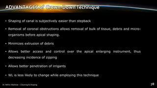 ADVANTAGES of Crown-DownTechnique
• Shaping of canal is subjectively easier than stepback
• Removal of coronal obstructions allows removal of bulk of tissue, debris and micro-
organisms before apical shaping.
• Minimizes extrusion of debris
• Allows better access and control over the apical enlarging instrument, thus
decreasing incidence of zipping
• Allows better penetration of irrigants
• WL is less likely to change while employing this technique
 