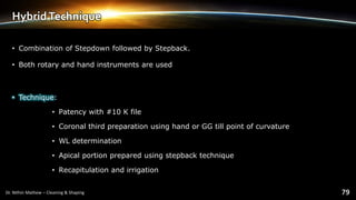 HybridTechnique
• Combination of Stepdown followed by Stepback.
• Both rotary and hand instruments are used
• Technique:
• Patency with #10 K file
• Coronal third preparation using hand or GG till point of curvature
• WL determination
• Apical portion prepared using stepback technique
• Recapitulation and irrigation
 