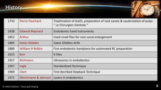 History
1733 Pierre Fauchard Trephination of teeth, preparation of root canals & cauterization of pulps -
“ Le Chirurgien Dentiste “
1838 Edward Maynard Endodontic hand instruments
1852 Arthur Used small files for root canal enlargement
1885 Gates Glidden Gates Glidden drills
1889 William H Rollins First endodontic handpiece for automated RC preparation
1915 Kerr K-files
1957 Richmann Ultrasonics in endodontics
1967 Ingle Standardized Technique
1969 Clem First decribed Stepback Technique
1971 Weichmann & Johnson Lasers in endodontics
 