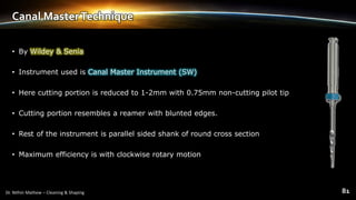 Canal MasterTechnique
• By Wildey & Senia
• Instrument used is Canal Master Instrument (SW)
• Here cutting portion is reduced to 1-2mm with 0.75mm non-cutting pilot tip
• Cutting portion resembles a reamer with blunted edges.
• Rest of the instrument is parallel sided shank of round cross section
• Maximum efficiency is with clockwise rotary motion
 