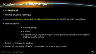 Non-InstrumentationTechnique
• By Lussi et al
• Minimal Invasive Technique
• Uses controlled cavitation & hydrodynamic turbulence in the RC so as to clean them.
• Technique uses:
• Vaccum pump
• A Hose
• A special valve to pump irrigant which generates bubbles & cavitation
that loosen the debris
• Debris is removed by suction.
• Enhances the ability of NaOCl to dissolve the organic pulp tissue.
 