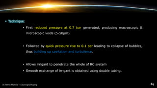 • Technique:
• First reduced pressure at 0.7 bar generated, producing macroscopic &
microscopic voids (5-50μm)
• Followed by quick pressure rise to 0.1 bar leading to collapse of bubbles,
thus building up cavitation and turbulence.
• Allows irrigant to penetrate the whole of RC system
• Smooth exchange of irrigant is obtained using double tubing.
 