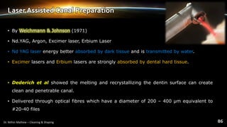 Laser Assisted Canal Preparation
• By Weichmann & Johnson (1971)
• Nd.YAG, Argon, Excimer laser, Erbium Laser
• Nd YAG laser energy better absorbed by dark tissue and is transmitted by water.
• Excimer lasers and Erbium lasers are strongly absorbed by dental hard tissue.
• Dederich et al showed the melting and recrystallizing the dentin surface can create
clean and penetrable canal.
• Delivered through optical fibres which have a diameter of 200 – 400 μm equivalent to
#20-40 files
 