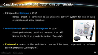 Canal Preparation with Ultrasonic Instrumentation
• Introduced by Richman in 1957
• Barbed broach is connected to an ultrasonic delivery system for use in canal
preparation and apical resection.
• Howard Martin and Walter Cunningham in 1976
• Developed a device, tested and marketed it in 1976.
• Named the Cavitron endodontic system (Dentsply).
• Endosonics refers to the endodontic treatment by sonic, supersonic or subsonic
system (Martin & Cunningham).
 