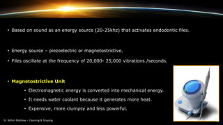 • Based on sound as an energy source (20-25khz) that activates endodontic files.
• Energy source – piezoelectric or magnetostrictive.
• Files oscillate at the frequency of 20,000- 25,000 vibrations /seconds.
• Magnetostrictive Unit
• Electromagnetic energy is converted into mechanical energy.
• It needs water coolant because it generates more heat.
• Expensive, more clumpsy and less powerful.
 