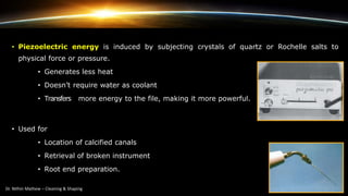 • Piezoelectric energy is induced by subjecting crystals of quartz or Rochelle salts to
physical force or pressure.
• Generates less heat
• Doesn’t require water as coolant
• Transfers more energy to the file, making it more powerful.
• Used for
• Location of calcified canals
• Retrieval of broken instrument
• Root end preparation.
 