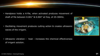 • Handpiece holds a K-file, when activated produces movement of
shaft of file between 0.001” & 0.004” at freq. of 25-30KHz.
• Oscillating movement produces cutting action & creates ultrasonic
waves of the irrigant.
• Ultrasonic vibration - heat : increases the chemical effectiveness
of irrigant solution.
 